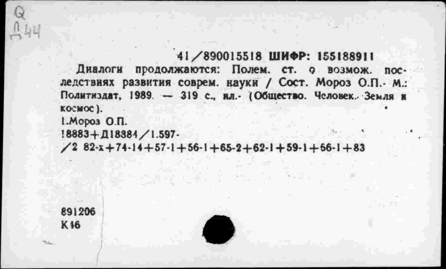 ﻿а
ДйЧ
41/890015518 ШИФР: 155188911
Диалоги продолжаются: Полем, ст. о возмож. последствиях развития соврем, науки / Сост. Мороз О.П.- М.: Политиздат, 1989 — 319 с., ял.- (Общество. Человек. Земля и космос).
I.Мороз О П.
18883+Д18384/1.597-
/2 82-х+74-14+57-1 + 56-1 +65-2+62-1 + 59-1 + 66-1 +83
891206 К 46